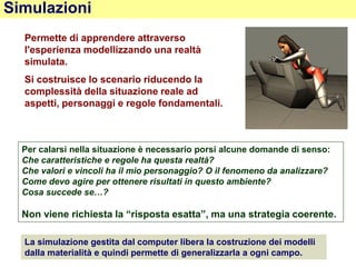 Simulazioni
Permette di apprendere attraverso
l'esperienza modellizzando una realtà
simulata.
Si costruisce lo scenario riducendo la
complessità della situazione reale ad
aspetti, personaggi e regole fondamentali.
La simulazione gestita dal computer libera la costruzione dei modelli
dalla materialità e quindi permette di generalizzarla a ogni campo.
Per calarsi nella situazione è necessario porsi alcune domande di senso:
Che caratteristiche e regole ha questa realtà?
Che valori e vincoli ha il mio personaggio? O il fenomeno da analizzare?
Come devo agire per ottenere risultati in questo ambiente?
Cosa succede se…?
Non viene richiesta la “risposta esatta”, ma una strategia coerente.
 