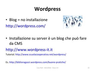 Wordpress Blog = no installazione http://wordpress.com/ Installazione su server è un blog che può fare da CMS http://www.wordpress-it.it Tutorial:  http://www.scuolacooperativa.net/wordpress/ Es.  http://biblioragazzi.wordpress.com/buone-pratiche/ Livia Petti - 26/2/2010 - Classi 2.0 