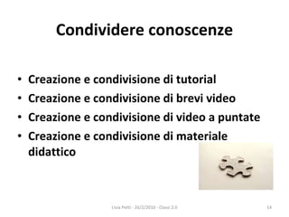 Condividere conoscenze Creazione e condivisione di tutorial Creazione e condivisione di brevi video Creazione e condivisione di video a puntate Creazione e condivisione di materiale didattico Livia Petti - 26/2/2010 - Classi 2.0 