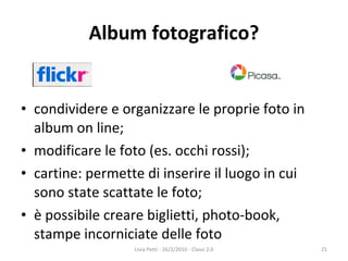 Album fotografico? condividere e organizzare le proprie foto in album on line; modificare le foto (es. occhi rossi); cartine: permette di inserire il luogo in cui sono state scattate le foto; è possibile creare biglietti, photo-book, stampe incorniciate delle foto Livia Petti - 26/2/2010 - Classi 2.0 