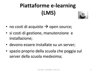 Piattaforme e-learning  (LMS) no costi di acquisto    open source; si costi di gestione, manutenzione  e installazione; devono essere installate su un server; spazio proprio della scuola che poggia sul server della scuola medesima; Livia Petti - 26/2/2010 - Classi 2.0 