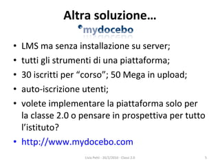 Altra soluzione… LMS ma senza installazione su server; tutti gli strumenti di una piattaforma; 30 iscritti per “corso”; 50 Mega in upload; auto-iscrizione utenti; volete implementare la piattaforma solo per la classe 2.0 o pensare in prospettiva per tutto l’istituto? http://www.mydocebo.com Livia Petti - 26/2/2010 - Classi 2.0 