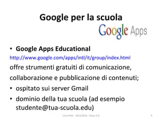 Google per la scuola Google Apps Educational http://www.google.com/apps/intl/it/group/index.html offre strumenti gratuiti di comunicazione, collaborazione e pubblicazione di contenuti; ospitato sui server Gmail dominio della tua scuola (ad esempio studente@tua-scuola.edu) Livia Petti - 26/2/2010 - Classi 2.0 