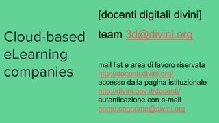 Cloud-based
eLearning
companies
[docenti digitali divini]
team 3d@divini.org
mail list e area di lavoro riservata
http://docenti.divini.org/
accesso dalla pagina istituzionale
http://divini.gov.it/docenti/
autenticazione con e-mail
nome.cognome@divini.org
 