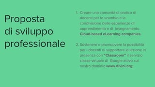 Proposta
di sviluppo
professionale
1. Creare una comunità di pratica di
docenti per lo scambio e la
condivisione delle esperienze di
apprendimento e di insegnamento.
Cloud-based eLearning companies.
2. Sostenere e promuovere la possibilità
per i docenti di supportare la lezione in
presenza con “Classroom” il servizio
classe virtuale di Google attivo sul
nostro dominio www.divini.org;
 