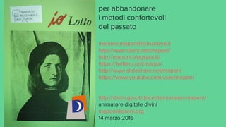 per abbandonare
i metodi confortevoli
del passato
mariano.maponi@istruzione.it
http://www.divini.net/maponi/
http://maponi.blogspot.it/
https://twitter.com/maponi
http://www.slideshare.net/maponi
https://www.youtube.com/user/maponi
http://divini.gov.it/docente/mariano-maponi/
animatore digitale divini
maponi@divini.org
14 marzo 2016
 