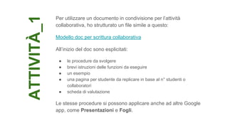 ATTIVITÀ_1
Per utilizzare un documento in condivisione per l’attività
collaborativa, ho strutturato un file simile a questo:
Modello doc per scrittura collaborativa
All’inizio del doc sono esplicitati:
● le procedure da svolgere
● brevi istruzioni delle funzioni da eseguire
● un esempio
● una pagina per studente da replicare in base al n° studenti o
collaboratori
● scheda di valutazione
Le stesse procedure si possono applicare anche ad altre Google
app, come Presentazioni e Fogli.
 