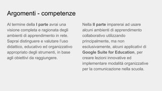 Argomenti - competenze
Al termine della I parte avrai una
visione completa e ragionata degli
ambienti di apprendimento in rete.
Saprai distinguere e valutare l’uso
didattico, educativo ed organizzativo
appropriato degli strumenti, in base
agli obiettivi da raggiungere.
Nella II parte imparerai ad usare
alcuni ambienti di apprendimento
collaborativo utilizzando
principalmente, ma non
esclusivamente, alcuni applicativi di
Google Suite for Education, per
creare lezioni innovative ed
implementare modalità organizzative
per la comunicazione nella scuola.
 