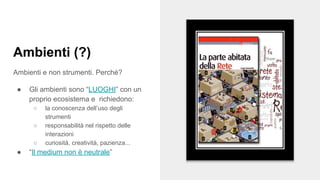 Ambienti (?)
Ambienti e non strumenti. Perché?
● Gli ambienti sono “LUOGHI” con un
proprio ecosistema e richiedono:
○ la conoscenza dell’uso degli
strumenti
○ responsabilità nel rispetto delle
interazioni
○ curiosità, creatività, pazienza...
● “Il medium non è neutrale”
 