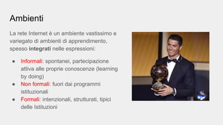 Ambienti
La rete Internet è un ambiente vastissimo e
variegato di ambienti di apprendimento,
spesso integrati nelle espressioni:
● Informali: spontanei, partecipazione
attiva alle proprie conoscenze (learning
by doing)
● Non formali: fuori dai programmi
istituzionali
● Formali: intenzionali, strutturati, tipici
delle Istituzioni
 