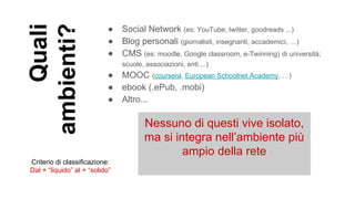 Quali
ambienti?
● Social Network (es: YouTube, twitter, goodreads ...)
● Blog personali (giornalisti, insegnanti, accademici, …)
● CMS (es: moodle, Google classroom, e-Twinning) di università;
scuole, associazioni, enti ...)
● MOOC (coursera, European Schoolnet Academy, …)
● ebook (.ePub, .mobi)
● Altro...
Nessuno di questi vive isolato,
ma si integra nell’ambiente più
ampio della rete
Criterio di classificazione:
Dal + “liquido” al + “solido”
 