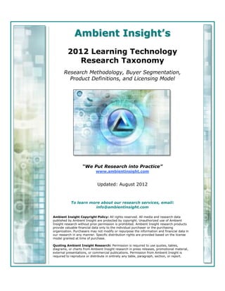 Ambient Insight’s
         2012 Learning Technology
            Research Taxonomy
       Research Methodology, Buyer Segmentation,
         Product Definitions, and Licensing Model




                   “We Put Research into Practice”
                            www.ambientinsight.com


                             Updated: August 2012



            To learn more about our research services, email:
                       info@ambientinsight.com

Ambient Insight Copyright Policy: All rights reserved. All media and research data
published by Ambient Insight are protected by copyright. Unauthorized use of Ambient
Insight research without prior permission is prohibited. Ambient Insight research products
provide valuable financial data only to the individual purchaser or the purchasing
organization. Purchasers may not modify or repurpose the information and financial data in
our research in any manner. Specific distribution rights are provided based on the license
model granted at time of purchase.

Quoting Ambient Insight Research: Permission is required to use quotes, tables,
diagrams, or charts from Ambient Insight research in press releases, promotional material,
external presentations, or commercial publications. Permission from Ambient Insight is
required to reproduce or distribute in entirety any table, paragraph, section, or report.
 