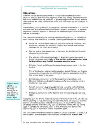 Ambient Insight's 2012 Learning Technology Research Taxonomy, Research Methodology,
                                              Product Definitions, and Licensing Model


                     Consumers
                     Ambient Insight defines consumers as individual buyers that purchase
                     products directly. The consumer segment is the only buying segment in which
                     the buyer and the user are identical. In all other segments the buyers and the
                     users are not the same. It should be noted that consumers do not buy tools or
                     platforms.

                     Consequently, buying behavior in the global consumer markets tend to provide
                     the best data on customer satisfaction from a product standpoint. In all other
                     segments customer demand is based on the needs of organizational buyers,
                     not the actual users.

                     The consumer demand for technology-based learning products is different in
                     each country. The differences in Mobile Learning preferences are interesting:

                            In the US, the top Mobile Learning apps purchased by consumers are
                             edugames designed for preschool children and brain trainer games
                             designed for the older demographic.

                            The top selling educational apps in Germany are English and Spanish
                             language learning titles.

                            The selling mobile educational apps in South Korea are dominated by
                             English language apps. Eight of the top ten selling education apps
                             in South Korea are English language learning apps.

                            In India, French and Chinese language learning apps trend in the top
                             ten list.

                            Five of the top ten selling mobile education apps in Taiwan are English
                             language learning products, with English learning apps taking the first
                             and second place in top sales.

                            In Indonesia, consumers prefer language learning products with
                             Chinese, Vietnamese, English, Arabic, and Farsi consistently being in
There are distinct           the top ten paid apps.
regional
differences and             Turkish consumers buy language learning apps and early childhood
the buying                   education apps. The top languages are Greek, English, and Japanese.
behavior can be
quite different in
                            In Nigeria, consumers prefer Spanish and Chinese language learning
each region, and
in countries
                             apps.
within a region.
                     Test prep apps for driving tests are popular with consumers in the UK. The top
                     Mobile Learning apps purchased by Russian consumers are language learning
                     (across several languages) and astronomy apps. In South Africa, early
                     childhood learning and astronomy apps top the sales charts. The top selling
                     apps in Canada are astronomy apps. In fact, the consumer demand for
                     astronomy apps is a common thread across the globe.

                     The consumer demand for academic content is unique in the US. In 2011, 4.1
                     million PreK-12 children took extracurricular online classes outside the



                     For more information about this research, email: info@ambientinsight.com    10
 