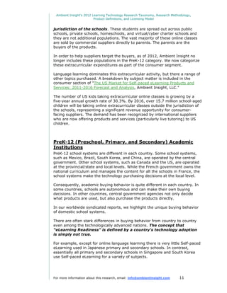 Ambient Insight's 2012 Learning Technology Research Taxonomy, Research Methodology,
                         Product Definitions, and Licensing Model


jurisdiction of the schools. These students are spread out across public
schools, private schools, homeschools, and virtual/cyber charter schools and
they are not additional populations. The vast majority of these online classes
are sold by commercial suppliers directly to parents. The parents are the
buyers of the products.

In order to help suppliers target the buyers, as of 2012, Ambient Insight no
longer includes these populations in the PreK-12 category. We now categorize
these extracurricular expenditures as part of the consumer segment.

Language learning dominates this extracurricular activity, but there a range of
other topics purchased. A breakdown by subject matter is included in the
consumer section of "The US Market for Self-paced eLearning Products and
Services: 2011-2016 Forecast and Analysis, Ambient Insight, LLC."

The number of US kids taking extracurricular online classes is growing by a
five-year annual growth rate of 30.3%. By 2016, over 15.7 million school-aged
children will be taking online extracurricular classes outside the jurisdiction of
the schools, representing a significant revenue opportunity for consumer-
facing suppliers. The demand has been recognized by international suppliers
who are now offering products and services (particularly live tutoring) to US
children.




PreK-12 (Preschool, Primary, and Secondary) Academic
Institutions
PreK-12 school systems are different in each country. Some school systems,
such as Mexico, Brazil, South Korea, and China, are operated by the central
government. Other school systems, such as Canada and the US, are operated
at the provincial/state and local levels. While the French government owns the
national curriculum and manages the content for all the schools in France, the
school systems make the technology purchasing decisions at the local level.

Consequently, academic buying behavior is quite different in each country. In
some countries, schools are autonomous and can make their own buying
decisions. In other countries, central government agencies not only decide
what products are used, but also purchase the products directly.

In our worldwide syndicated reports, we highlight the unique buying behavior
of domestic school systems.

There are often stark differences in buying behavior from country to country
even among the technologically advanced nations. The concept that
"eLearning Readiness" is defined by a country's technology adoption
is simply not true.

For example, except for online language learning there is very little Self-paced
eLearning used in Japanese primary and secondary schools. In contrast,
essentially all primary and secondary schools in Singapore and South Korea
use Self-paced eLearning for a variety of subjects.




For more information about this research, email: info@ambientinsight.com    11
 