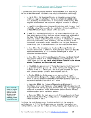 Ambient Insight's 2012 Learning Technology Research Taxonomy, Research Methodology,
                                               Product Definitions, and Licensing Model


                      A country's educational policies are often more important than a country's
                      technical readiness when it comes to the adoption of learning technology:

                             In March 2011, the Ukrainian Minister of Education announced an
                              ambitious program called Open World, launched in the 2011 school
                              year, to deploy distance learning in every school in the country. The
                              program is modeled on the successful Magellan Initiative in Portugal.

                             In May 2011, the Education Ministry of the United Arab Emirates (UAE)
                              initiated a policy that mandates the installation of learning platforms in
                              all 425 of the UAE's public schools within six years.

                             In May 2011, the Laguna province of the Philippines announced that
                              they would begin providing students with an educational tablet called
                              the Rizal Tablet designed by a local company, Ionics EMS. The
                              preloaded content on the Rizal was developed in collaboration with the
                              provincial government, Vibal Publishing, and the University of the
                              Philippines. Starting with 1,000 tablets in 2011, the goal is to equip
                              every school child in the province with the device within five years.

                             In June 2011, the Education and Vocational Training Minister of
                              Tanzania announced an ambitious multi-year plan starting in 2011 to
                              deploy online learning in 4,000 schools with the goal to reach 1.2
                              million secondary students.

                             In June 2011, the South Korean Education Ministry mandated that all
                              instructional content in all primary and secondary schools must be
                              100% digital by 2015. By 2015, every school child in South Korea
                              will be carrying a personal learning device.

                             In July 2011, the government in Thailand announced that they intend
                              to give every child in grades 1-6 a tablet starting with first grade
                              students in the 2012 school year. The multi-year program will equip
                              over 5 million primary students with handheld devices.

                             In October 2011, the Indian government launched their heavily-
                              subsidized tablet designed for schools called Aakash. The tablet is
                              priced at $35.00 for schools and the government plans to deploy over
                              one million devices to schools in 2012 alone.

                             In November 2011, the Minister of Education and Science in
                              Kazakhstan announced that every school-aged child in the country will
China and South               be provided with a tablet by 2020. Interestingly, they are supplying the
Korea are the first           first wave of tablets to, "the 9,300 children with disabilities that are
countries in the              unable to attend school for health reasons."
world to convert
all their primary
                             In December 2011, the state government of Pernambuco in northeast
and secondary
academic content              Brazil announced that they would purchase 170,000 tablets for high
to digital formats.           school students in 2012.

                      In China, the central government develops and controls the academic
                      curriculum. As of 2010, the entire primary and secondary curriculum was
                      online in China. Although the content is online, relatively few students have



                      For more information about this research, email: info@ambientinsight.com    12
 