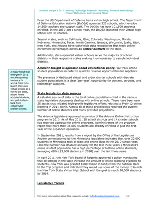 Ambient Insight's 2012 Learning Technology Research Taxonomy, Research Methodology,
                                                Product Definitions, and Licensing Model


                       Even the US Department of Defense has a virtual high school. The Department
                       of Defense Education Activity (DoDEA) operates 223 schools, which employ
                       14,500 teachers and support staff. The DoDEA has over 101,500 students
                       enrolled. In the 2010-2011 school year, the DoDEA launched their virtual high
                       school with 33 courses.

                       Several states, such as California, Ohio, Colorado, Washington, Florida,
                       Nebraska, Minnesota, Texas, North Carolina, Nevada, Wisconsin, Idaho, Utah,
                       New York, and Arizona have state-wide data repositories that track online
                       enrollment percentages across all school districts in the state.

                       Additionally, state-operated virtual schools serve the majority of school
                       districts in their respective states making it unnecessary to sample individual
                       districts.

                       Ambient Insight is agnostic about educational policy. We track online
A major trend that     student populations in order to quantify revenue opportunities for suppliers.
emerged in 2011
was the growing        The presence of dedicated virtual and cyber charter schools with discrete
tendency for           student populations is a clear "per-seat" opportunity for content, services, and
school districts to    technology suppliers.
launch their own
virtual schools as a
way to cut costs,
attract home           State legislation data sources
schooled students,     A valuable source of data is the total online populations cited in the various
and pull students      state legislative documents dealing with online schools. There have been over
back from              25 states that initiated high-profile legislative efforts relating to PreK-12 online
virtual/cyber          learning in 2011 alone. Almost all of those proceedings reported the current
charter schools.
                       number of online students and many provided projections.

                       The Arizona legislature approved expansion of the Arizona Online Instruction
                       program in 2010. As of May 2011, 28 school districts and 14 charter schools
                       had received approval for online programs. Administrators of the program
                       report that more than 35,000 students are already enrolled in just the first
                       year of the expanded operation.

                       In September 2011, results from a report by the Office of the Legislature
                       Auditor commissioned by the Minnesota legislature indicated that over 20,000
                       students in Minnesota took at least one online class in the 2010 school year,
                       (and the number has doubled annually for the last three years.) Minnesota's
                       online student population has a high percentage of fulltime online students,
                       averaging 68% (13,600 students in 2010) over the last three years.

                       In April 2011, the New York Board of Regents approved a policy mandating
                       that all schools in the state increase the amount of online learning available to
                       students. New York was granted $700 million in funds from the national Race
                       to the Top program and indicated they would use some of the money to launch
                       the New York State Virtual High School with the goal to reach 20,000 students
                       by 2014.


                       Legislative Trends



                       For more information about this research, email: info@ambientinsight.com    17
 