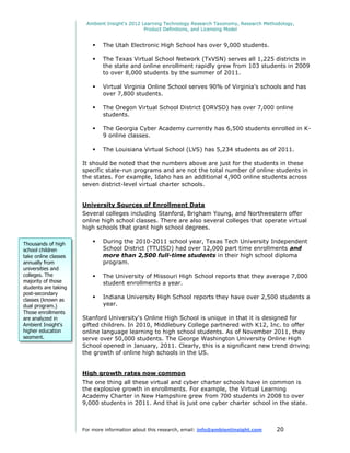 Ambient Insight's 2012 Learning Technology Research Taxonomy, Research Methodology,
                                               Product Definitions, and Licensing Model


                             The Utah Electronic High School has over 9,000 students.

                             The Texas Virtual School Network (TxVSN) serves all 1,225 districts in
                              the state and online enrollment rapidly grew from 103 students in 2009
                              to over 8,000 students by the summer of 2011.

                             Virtual Virginia Online School serves 90% of Virginia's schools and has
                              over 7,800 students.

                             The Oregon Virtual School District (ORVSD) has over 7,000 online
                              students.

                             The Georgia Cyber Academy currently has 6,500 students enrolled in K-
                              9 online classes.

                             The Louisiana Virtual School (LVS) has 5,234 students as of 2011.

                      It should be noted that the numbers above are just for the students in these
                      specific state-run programs and are not the total number of online students in
                      the states. For example, Idaho has an additional 4,900 online students across
                      seven district-level virtual charter schools.


                      University Sources of Enrollment Data
                      Several colleges including Stanford, Brigham Young, and Northwestern offer
                      online high school classes. There are also several colleges that operate virtual
                      high schools that grant high school degrees.

Thousands of high            During the 2010-2011 school year, Texas Tech University Independent
school children               School District (TTUISD) had over 12,000 part time enrollments and
take online classes           more than 2,500 full-time students in their high school diploma
annually from                 program.
universities and
colleges. The                The University of Missouri High School reports that they average 7,000
majority of those             student enrollments a year.
students are taking
post-secondary
classes (known as
                             Indiana University High School reports they have over 2,500 students a
dual program.)                year.
Those enrollments
are analyzed in       Stanford University's Online High School is unique in that it is designed for
Ambient Insight's     gifted children. In 2010, Middlebury College partnered with K12, Inc. to offer
higher education      online language learning to high school students. As of November 2011, they
segment.              serve over 50,000 students. The George Washington University Online High
                      School opened in January, 2011. Clearly, this is a significant new trend driving
                      the growth of online high schools in the US.


                      High growth rates now common
                      The one thing all these virtual and cyber charter schools have in common is
                      the explosive growth in enrollments. For example, the Virtual Learning
                      Academy Charter in New Hampshire grew from 700 students in 2008 to over
                      9,000 students in 2011. And that is just one cyber charter school in the state.



                      For more information about this research, email: info@ambientinsight.com    20
 