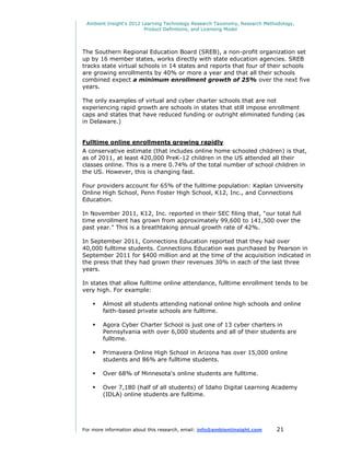 Ambient Insight's 2012 Learning Technology Research Taxonomy, Research Methodology,
                         Product Definitions, and Licensing Model




The Southern Regional Education Board (SREB), a non-profit organization set
up by 16 member states, works directly with state education agencies. SREB
tracks state virtual schools in 14 states and reports that four of their schools
are growing enrollments by 40% or more a year and that all their schools
combined expect a minimum enrollment growth of 25% over the next five
years.

The only examples of virtual and cyber charter schools that are not
experiencing rapid growth are schools in states that still impose enrollment
caps and states that have reduced funding or outright eliminated funding (as
in Delaware.)


Fulltime online enrollments growing rapidly
A conservative estimate (that includes online home schooled children) is that,
as of 2011, at least 420,000 PreK-12 children in the US attended all their
classes online. This is a mere 0.74% of the total number of school children in
the US. However, this is changing fast.

Four providers account for 65% of the fulltime population: Kaplan University
Online High School, Penn Foster High School, K12, Inc., and Connections
Education.

In November 2011, K12, Inc. reported in their SEC filing that, "our total full
time enrollment has grown from approximately 99,600 to 141,500 over the
past year." This is a breathtaking annual growth rate of 42%.

In September 2011, Connections Education reported that they had over
40,000 fulltime students. Connections Education was purchased by Pearson in
September 2011 for $400 million and at the time of the acquisition indicated in
the press that they had grown their revenues 30% in each of the last three
years.

In states that allow fulltime online attendance, fulltime enrollment tends to be
very high. For example:

       Almost all students attending national online high schools and online
        faith-based private schools are fulltime.

       Agora Cyber Charter School is just one of 13 cyber charters in
        Pennsylvania with over 6,000 students and all of their students are
        fulltime.

       Primavera Online High School in Arizona has over 15,000 online
        students and 86% are fulltime students.

       Over 68% of Minnesota's online students are fulltime.

       Over 7,180 (half of all students) of Idaho Digital Learning Academy
        (IDLA) online students are fulltime.




For more information about this research, email: info@ambientinsight.com    21
 