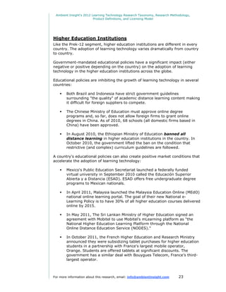 Ambient Insight's 2012 Learning Technology Research Taxonomy, Research Methodology,
                         Product Definitions, and Licensing Model




Higher Education Institutions
Like the Prek-12 segment, higher education institutions are different in every
country. The adoption of learning technology varies dramatically from country
to country.

Government-mandated educational policies have a significant impact (either
negative or positive depending on the country) on the adoption of learning
technology in the higher education institutions across the globe.

Educational policies are inhibiting the growth of learning technology in several
countries:

       Both Brazil and Indonesia have strict government guidelines
        surrounding "the quality" of academic distance learning content making
        it difficult for foreign suppliers to compete.

       The Chinese Ministry of Education must approve online degree
        programs and, so far, does not allow foreign firms to grant online
        degrees in China. As of 2010, 68 schools (all domestic firms based in
        China) have been approved.

       In August 2010, the Ethiopian Ministry of Education banned all
        distance learning in higher education institutions in the country. In
        October 2010, the government lifted the ban on the condition that
        restrictive (and complex) curriculum guidelines are followed.

A country's educational policies can also create positive market conditions that
accelerate the adoption of learning technology:

       Mexico's Public Education Secretariat launched a federally funded
        virtual university in September 2010 called the Educación Superior
        Abierta y a Distancia (ESAD). ESAD offers free undergraduate degree
        programs to Mexican nationals.

       In April 2011, Malaysia launched the Malaysia Education Online (MEdO)
        national online learning portal. The goal of their new National e-
        Learning Policy is to have 30% of all higher education courses delivered
        online by 2015.

       In May 2011, The Sri Lankan Ministry of Higher Education signed an
        agreement with Mobitel to use Mobitel’s mLearning platform as "the
        National Higher Education Learning Platform through the National
        Online Distance Education Service (NODES)."

       In October 2011, the French Higher Education and Research Ministry
        announced they were subsidizing tablet purchases for higher education
        students in a partnership with France's largest mobile operator,
        Orange. Students are offered tablets at significant discounts. The
        government has a similar deal with Bouygues Telecom, France’s third-
        largest operator.



For more information about this research, email: info@ambientinsight.com    23
 