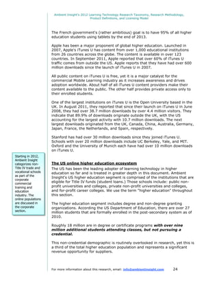 Ambient Insight's 2012 Learning Technology Research Taxonomy, Research Methodology,
                                              Product Definitions, and Licensing Model




                     The French government's (rather ambitious) goal is to have 95% of all higher
                     education students using tablets by the end of 2013.

                     Apple has been a major proponent of global higher education. Launched in
                     2007, Apple's iTunes U has content from over 1,000 educational institutions
                     from 26 countries across the globe. The content is available in over 123
                     countries. In September 2011, Apple reported that over 60% of iTunes U
                     traffic comes from outside the US. Apple reports that they have had over 600
                     million downloads since the launch of iTunes U in 2007.

                     All public content on iTunes U is free, yet it is a major catalyst for the
                     commercial Mobile Learning industry as it increases awareness and drives
                     adoption worldwide. About half of all iTunes U content providers make their
                     content available to the public. The other half provides private access only to
                     their enrolled students.

                     One of the largest institutions on iTunes U is the Open University based in the
                     UK. In August 2011, they reported that since their launch on iTunes U in June
                     2008, they had over 38.7 million downloads by over 4.4 million visitors. They
                     indicate that 89.9% of downloads originate outside the UK, with the US
                     accounting for the largest activity with 10.7 million downloads. The next
                     largest downloads originated from the UK, Canada, China, Australia, Germany,
                     Japan, France, the Netherlands, and Spain, respectively.

                     Stanford has had over 30 million downloads since they joined iTunes U.
                     Schools with over 20 million downloads include UC Berkeley, Yale, and MIT.
                     Oxford and the University of Munich each have had over 10 million downloads
                     on iTunes U.
Starting in 2012,
Ambient Insight
categorizes non-     The US online higher education ecosystem
Title IV trade and   The US has been the leading adopter of learning technology in higher
vocational schools   education so far and is treated in greater depth in this document. Ambient
as part of the
                     Insight's US higher education segment is comprised of the institutions that are
corporate
commercial
                     eligible for Title IV funds (student loans.) Those schools include: public non-
training and         profit universities and colleges, private non-profit universities and colleges,
education            and for-profit career colleges. We use the term "higher education" throughout
industry. The        this section.
online populations
are discussed in     The higher education segment includes degree and non-degree granting
the corporate        organizations. According the US Department of Education, there are over 27
section.             million students that are formally enrolled in the post-secondary system as of
                     2010.

                     Roughly 18 million are in degree or certificate programs with over nine
                     million additional students attending classes, but not pursuing a
                     credential.

                     This non-credential demographic is routinely overlooked in research, yet this is
                     a third of the total higher education population and represents a significant
                     revenue opportunity for suppliers.



                     For more information about this research, email: info@ambientinsight.com    24
 