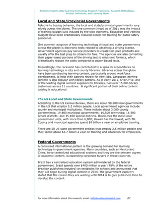 Ambient Insight's 2012 Learning Technology Research Taxonomy, Research Methodology,
                         Product Definitions, and Licensing Model


Local and State/Provincial Governments
Relative to buying behavior, the local and state/provincial governments vary
widely across the planet. The one common thread as of 2011 was the impact
of training budget cuts induced by the slow economy. Education and training
budgets have been dramatically reduced except for training for public safety
personnel.

One common adoption of learning technology in local and state governments
across the planet is electronic tests related to obtaining a driving license.
Government agencies pay service providers to create test prep products and
usually offer the test prep to citizens for free. The agencies are also converting
their paper-based portions of the driving test to electronic formats, which
dramatically reduce the costs compared to paper-based tests.

Interestingly, the recession has contributed to a spike in expenditures on
learning technology in city and county libraries. Libraries across the globe
have been purchasing learning content, particularly around workforce
development, to help their patrons retrain for new jobs. Language learning
content is also popular with library patrons. As of early 2012, OverDrive, one
of the leading digital content suppliers for libraries, had over 15,000 library
customers across 21 countries. A significant portion of their online content
catalog is educational.


The US Local and State Governments
According to the US Census Bureau, there are about 90,500 local governments
in the US that employ 5.2 million people. Local government agencies include
county and municipal institutions. These include about 3,000 county
governments; 19,400 municipal governments; 16,500 townships; 16,500
school districts; and 35,100 special districts. Illinois has the most local
government units, with more than 6,900; Hawaii has the fewest, with 20.
County and municipal agencies spend $8 billion a year on employee training.

There are 50 US state government entities that employ 2.6 million people and
they spend about $2.7 billion a year on training and education for employees.


Federal Governments
A consistent international pattern is the growing demand for learning
technology in government agencies. Many countries, such as Mexico and
China, have centralized educational systems and they are the primary buyers
of academic content, outspending corporate buyers in those countries.

Brazil has a centralized education system administered by the federal
government. Brazil spends over $400 million a year (48% of the entire
Brazilian publishing industry) on textbooks for schools and announced that
they will begin buying digital content in 2014. The government explicitly
stated that the reason they are waiting until 2014 is to give publishers time to
develop the content.




For more information about this research, email: info@ambientinsight.com    27
 