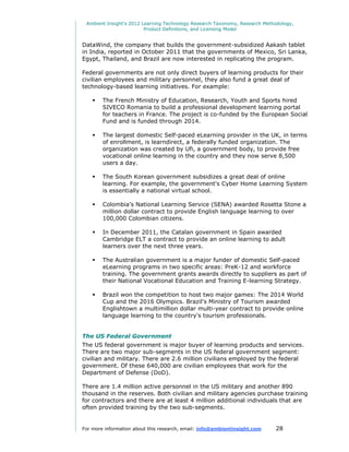 Ambient Insight's 2012 Learning Technology Research Taxonomy, Research Methodology,
                         Product Definitions, and Licensing Model


DataWind, the company that builds the government-subsidized Aakash tablet
in India, reported in October 2011 that the governments of Mexico, Sri Lanka,
Egypt, Thailand, and Brazil are now interested in replicating the program.

Federal governments are not only direct buyers of learning products for their
civilian employees and military personnel, they also fund a great deal of
technology-based learning initiatives. For example:

       The French Ministry of Education, Research, Youth and Sports hired
        SIVECO Romania to build a professional development learning portal
        for teachers in France. The project is co-funded by the European Social
        Fund and is funded through 2014.

       The largest domestic Self-paced eLearning provider in the UK, in terms
        of enrollment, is learndirect, a federally funded organization. The
        organization was created by Ufi, a government body, to provide free
        vocational online learning in the country and they now serve 8,500
        users a day.

       The South Korean government subsidizes a great deal of online
        learning. For example, the government's Cyber Home Learning System
        is essentially a national virtual school.

       Colombia's National Learning Service (SENA) awarded Rosetta Stone a
        million dollar contract to provide English language learning to over
        100,000 Colombian citizens.

       In December 2011, the Catalan government in Spain awarded
        Cambridge ELT a contract to provide an online learning to adult
        learners over the next three years.

       The Australian government is a major funder of domestic Self-paced
        eLearning programs in two specific areas: PreK-12 and workforce
        training. The government grants awards directly to suppliers as part of
        their National Vocational Education and Training E-learning Strategy.

       Brazil won the competition to host two major games: The 2014 World
        Cup and the 2016 Olympics. Brazil's Ministry of Tourism awarded
        Englishtown a multimillion dollar multi-year contract to provide online
        language learning to the country's tourism professionals.


The US Federal Government
The US federal government is major buyer of learning products and services.
There are two major sub-segments in the US federal government segment:
civilian and military. There are 2.6 million civilians employed by the federal
government. Of these 640,000 are civilian employees that work for the
Department of Defense (DoD).

There are 1.4 million active personnel in the US military and another 890
thousand in the reserves. Both civilian and military agencies purchase training
for contractors and there are at least 4 million additional individuals that are
often provided training by the two sub-segments.


For more information about this research, email: info@ambientinsight.com    28
 