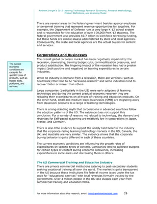 Ambient Insight's 2012 Learning Technology Research Taxonomy, Research Methodology,
                                             Product Definitions, and Licensing Model




                    There are several areas in the federal government besides agency employee
                    or personnel training that represent revenue opportunities for suppliers. For
                    example, the Department of Defense runs a very large K-12 school system
                    and is responsible for the education of over 100,000 PreK-12 students. The
                    federal government also provides $9.7 billion in workforce retraining funding,
                    but these funds are almost always administered by state and local agencies.
                    Consequently, the state and local agencies are the actual buyers for content
                    and services.


                    Corporations and Businesses
                    The overall global corporate market has been negatively impacted by the
                    recession, downsizing, training budget cuts, commoditization pressures, and
The current
economic
                    product substitution. The lingering impact of the recession has had a greater
conditions are      impact (both positive and negative) on training expenditures in certain
catalysts for       industries.
specific types of
products, such as   While no industry is immune from a recession, there are verticals (such as
hosted tools,       healthcare) that tend to be "recession-resilient" and some industries tend to
platforms, and      recover faster or slower than others.
services.
                    Large companies (particularly in the US) were early adopters of learning
                    technology and during the current gradual economic recovery they are
                    reducing their expenditures on all types of training and education products. On
                    the other hand, small and medium-sized businesses (SMB) are migrating away
                    from classroom products to a range of learning technologies.

                    There is a long-standing myth that corporations in advanced countries follow
                    the adoption patterns of the US. The evidence does not support this
                    conclusion. For a variety of reasons not related to technology, the demand and
                    revenues for Self-paced eLearning are relatively low in corporations in Japan,
                    France, and Germany.

                    There is also little evidence to support the widely held belief in the industry
                    that the corporate-facing learning technology markets in the US, Canada, the
                    UK, and Australia are very similar. The evidence shows that the corporate
                    buying behavior is quite different in each of these countries.

                    The current economic conditions are influencing the growth rates of
                    expenditures on specific types of content. Companies tend to calibrate budgets
                    for certain types of content during economic recoveries, increasing
                    expenditures in some areas and decreasing them in others.


                    The US Commercial Training and Education Industry
                    There are private commercial institutions catering to post-secondary students
                    seeking vocational training all over the world. The market is quite transparent
                    in the US because these institutions file federal income taxes under the tax
                    code for "educational services" with total revenues formally tracked by the
                    government. Over 3 million people in the US take classes each year from
                    commercial training and education firms.



                    For more information about this research, email: info@ambientinsight.com    29
 