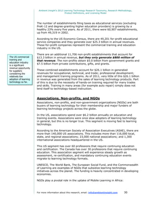 Ambient Insight's 2012 Learning Technology Research Taxonomy, Research Methodology,
                                                Product Definitions, and Licensing Model




                       The number of establishments filing taxes as educational services (excluding
                       PreK-12 and degree-granting higher education providers) is growing by a
                       healthy 23% every five years. As of 2011, there were 60,907 establishments,
                       up from 49,319 in 2002.

                       According to the US Economic Census, there are 49,201 for-profit educational
                       service companies and they generate over $25.3 billion in annual revenues.
                       These for-profit companies represent the commercial training and education
                       industry in the US.

                       There are an additional 11,706 non-profit establishments that account for
The US commercial      $13.3 billion in annual revenue, but they only generate $800 million of
training and           that revenue. The non-profits obtain $5.0 billion from government grants and
education industry
                       $7.5 billion from private contributions, gifts, and grants.
is a significant
revenue opportunity
for suppliers          These combined establishments account for $26.1 billion in generated
considering the        revenues for occupational, technical, and trade; professional development;
relatively low         and management training programs. As of 2011, very little of this $26.1 billion
adoption of learning   in revenue was generated from the sales of learning technology products. Part
technology so far.     of this is due to the necessity of hands-on training required for many trades
                       and skills. Training in many areas (for example auto repair) simply does not
                       lend itself to technology-based instruction.


                       Associations, Non-profits, and NGOs
                       Associations, non-profits, and non-government organizations (NGOs) are both
                       buyers of learning technology for their membership and major funders of
                       learning technology projects across the globe.

                       In the US, associations spend over $6.2 billion annually on education and
                       training events. Associations were once slow adopters of learning technology
                       in general, but this is no longer true. This segment is moving fast to learning
                       technology.

                       According to the American Society of Association Executives (ASAE), there are
                       more than 140,000 US associations. This includes more than 116,000 local,
                       state, and regional associations; 23,000 national associations; and 1,300
                       international associations headquartered in the US.

                       This US segment has over 60 professions that require continuing education
                       and certification. The Canada has over 30 professions that require continuing
                       education. This association segment will experience steady growth as
                       assessment, re-certification, and mandatory continuing education events
                       migrate to learning technology formats.

                       UNESCO, The World Bank, The European Social Fund, and the Commonwealth
                       of Learning are examples of NGOs that subsidize learning technology
                       initiatives across the planet. The funding is heavily concentrated in developing
                       economies.

                       NGOs play a pivotal role in the uptake of Mobile Learning in Africa:



                       For more information about this research, email: info@ambientinsight.com    30
 
