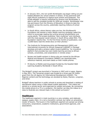 Ambient Insight's 2012 Learning Technology Research Taxonomy, Research Methodology,
                         Product Definitions, and Licensing Model




       In January 2011, the non-profit Worldreader.org began rolling out pre-
        loaded eReaders for school children in Ghana. It has partnered with
        eight African publishers to digitize local content and textbooks. The
        Kindle eReader is heavily subsidized by Amazon and Worldreader is
        able to sell the complete bundle for $200 per student. Worldreader now
        has permission from the Ministry of Education in Ghana to take the
        program across the country, potentially reaching millions of school
        children.

       In South Africa, where literacy rates are low, the Shuttleworth
        Foundation has started a major Mobile Learning campaign called the
        m4Lit to encourage reading and writing among schoolchildren and
        young adults. The project publishes "teen mysteries" and interfaces
        with the most popular social network in South Africa called MXit. The
        foundation reports that, "In the first three months of publication, over
        12,000 teens read the whole story on their phones."

       The Institute for Entrepreneurship and Management (ISEG) and
        International University for African Diasporas (UNIDAF) in Senegal
        develops and sells a product called mLearning4Africa, "an innovative
        platform that provides low-cost mobile learning services to African
        schools, universities, and corporations in remote areas."

       Nurses and health workers in Kenya who are trained by the African
        Medical and Research Foundation (AMREF) can download tests,
        reference material, and exam dates on their mobile phones.

       M-Ubuntu is Mobile Learning project funded by the Swedish NGO
        Learning Academy Worldwide in South Africa.


The BridgeIT project was launched in Tanzania in 2007 and in Lagos, Nigeria
in May 2011. The Tanzanian project was funded by a three-year $2 million
grant from the US Agency for International Development (USAID). The
Nigerian content and the technology are donated by Nokia, Pearson, Longman,
and Airtel.

BridgeIT allows teachers in public schools to access and download a catalog of
educational videos using a video-based mobile application. "The videos are
stored on a remote server and organized by subject and grade. By connecting
the mobile phone to a TV or a projector, the teacher can play the videos to a
class to illustrate any relevant topic in the school curriculum."


Healthcare
The healthcare segment in most countries is a very complex, and relatively
opaque, supply chain. It is not a monolithic vertical, but rather an amorphous
cluster of buyers. The buyers in the healthcare segment are spread out among
consumers, corporations, academic institutions, government agencies, and
associations.




For more information about this research, email: info@ambientinsight.com    31
 