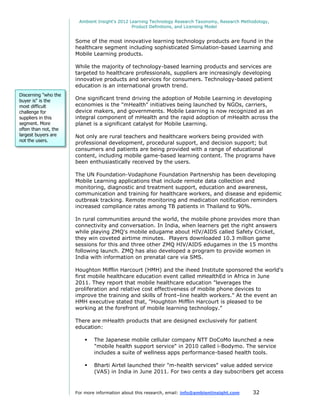 Ambient Insight's 2012 Learning Technology Research Taxonomy, Research Methodology,
                                               Product Definitions, and Licensing Model


                      Some of the most innovative learning technology products are found in the
                      healthcare segment including sophisticated Simulation-based Learning and
                      Mobile Learning products.

                      While the majority of technology-based learning products and services are
                      targeted to healthcare professionals, suppliers are increasingly developing
                      innovative products and services for consumers. Technology-based patient
                      education is an international growth trend.
Discerning "who the
buyer is" is the      One significant trend driving the adoption of Mobile Learning in developing
most difficult        economies is the "mHealth" initiatives being launched by NGOs, carriers,
challenge for         device makers, and governments. Mobile Learning is now recognized as an
suppliers in this     integral component of mHealth and the rapid adoption of mHealth across the
segment. More         planet is a significant catalyst for Mobile Learning.
often than not, the
largest buyers are    Not only are rural teachers and healthcare workers being provided with
not the users.
                      professional development, procedural support, and decision support; but
                      consumers and patients are being provided with a range of educational
                      content, including mobile game-based learning content. The programs have
                      been enthusiastically received by the users.

                      The UN Foundation-Vodaphone Foundation Partnership has been developing
                      Mobile Learning applications that include remote data collection and
                      monitoring, diagnostic and treatment support, education and awareness,
                      communication and training for healthcare workers, and disease and epidemic
                      outbreak tracking. Remote monitoring and medication notification reminders
                      increased compliance rates among TB patients in Thailand to 90%.

                      In rural communities around the world, the mobile phone provides more than
                      connectivity and conversation. In India, when learners get the right answers
                      while playing ZMQ's mobile edugame about HIV/AIDS called Safety Cricket,
                      they win coveted airtime minutes. Players downloaded 10.3 million game
                      sessions for this and three other ZMQ HIV/AIDS edugames in the 15 months
                      following launch. ZMQ has also developed a program to provide women in
                      India with information on prenatal care via SMS.

                      Houghton Mifflin Harcourt (HMH) and the iheed Institute sponsored the world's
                      first mobile healthcare education event called mHealthEd in Africa in June
                      2011. They report that mobile healthcare education "leverages the
                      proliferation and relative cost effectiveness of mobile phone devices to
                      improve the training and skills of front–line health workers." At the event an
                      HMH executive stated that, "Houghton Mifflin Harcourt is pleased to be
                      working at the forefront of mobile learning technology."

                      There are mHealth products that are designed exclusively for patient
                      education:

                             The Japanese mobile cellular company NTT DoCoMo launched a new
                              "mobile health support service" in 2010 called i-Bodymo. The service
                              includes a suite of wellness apps performance-based health tools.

                             Bharti Airtel launched their "m-health services" value added service
                              (VAS) in India in June 2011. For two cents a day subscribers get access



                      For more information about this research, email: info@ambientinsight.com    32
 