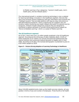 Ambient Insight's 2012 Learning Technology Research Taxonomy, Research Methodology,
                         Product Definitions, and Licensing Model


        to Mobile Learning in four categories: "women's health pack, men's
        health pack, and two lifestyle packs."


The international growth in wireless monitoring technology is now a catalyst
for learning technology innovation in the healthcare segment. Devices that
were once primarily sensors displaying vital sign information have evolved into
"intelligent jewelry" that provides patients with step-by-step instructions on
self-administered procedures. There is opportunity for suppliers who can
combine mobile monitoring and health-related information for patients and for
caregivers. Ambient Insight categorizes products that are designed to
contribute to patient education or provide clinical performance support as
"Device-embedded Learning," which is a subset of Mobile Learning.


The US healthcare segment
As of 2011, there were over 16 million people employed in the US healthcare
segment. According to the US Bureau of Labor Statistics (BLS), 43.8% of
these employees (6.57 million) are clinical and technical professionals that
require licensure and continuing medical education to legally work in their
fields. According to the BLS, this licensed demographic is predicted to grow to
8.04 million people by 2018.

Figure 5 – Factors Driving Adoption of Learning Technology in Healthcare




About 518,000 establishments make up the health services industry; all vary
greatly in terms of size and number of employees. Three-fourths of all health



For more information about this research, email: info@ambientinsight.com    33
 