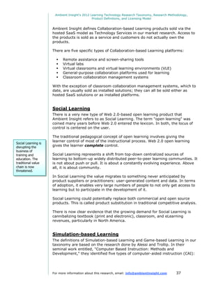 Ambient Insight's 2012 Learning Technology Research Taxonomy, Research Methodology,
                                              Product Definitions, and Licensing Model


                     Ambient Insight defines Collaboration-based Learning products sold via the
                     hosted SaaS model as Technology Services in our market research. Access to
                     the products is sold as a service and customers do not actually own the
                     products.

                     There are five specific types of Collaboration-based Learning platforms:

                          Remote assistance and screen-sharing tools
                          Virtual labs
                          Virtual classrooms and virtual learning environments (VLE)
                          General-purpose collaboration platforms used for learning
                          Classroom collaboration management systems

                     With the exception of classroom collaboration management systems, which to
                     date, are usually sold as installed solutions; they can all be sold either as
                     hosted SaaS solutions or as installed platforms.


                     Social Learning
                     There is a very new type of Web 2.0-based open learning product that
                     Ambient Insight refers to as Social Learning. The term "open learning" was
                     coined many years before Web 2.0 entered the lexicon. In both, the locus of
                     control is centered on the user.

                     The traditional pedagogical concept of open learning involves giving the
                     learner control of most of the instructional process. Web 2.0 open learning
Social Learning is
disrupting the       gives the learner complete control.
business of
training and         Social Learning represents a shift from top-down centralized sources of
education. The       learning to bottom-up widely distributed peer-to-peer learning communities. It
traditional value    is not about push or pull. It is about a constantly evolving experience. Above
chain is now         all, it is about community.
threatened.
                     In Social Learning the value migrates to something never anticipated by
                     product suppliers or practitioners: user-generated content and data. In terms
                     of adoption, it enables very large numbers of people to not only get access to
                     learning but to participate in the development of it.

                     Social Learning could potentially replace both commercial and open source
                     products. This is called product substitution in traditional competitive analysis.

                     There is now clear evidence that the growing demand for Social Learning is
                     cannibalizing textbook (print and electronic), classroom, and eLearning
                     revenues, particularly in North America.


                     Simulation-based Learning
                     The definitions of Simulation-based Learning and Game-based Learning in our
                     taxonomy are based on the research done by Alessi and Trollip. In their
                     seminal work entitled, "Computer Based Instruction: Methods and
                     Development," they identified five types of computer-aided instruction (CAI):




                     For more information about this research, email: info@ambientinsight.com    37
 