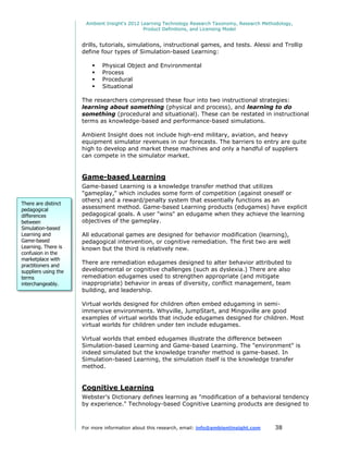 Ambient Insight's 2012 Learning Technology Research Taxonomy, Research Methodology,
                                               Product Definitions, and Licensing Model


                      drills, tutorials, simulations, instructional games, and tests. Alessi and Trollip
                      define four types of Simulation-based Learning:

                             Physical Object and Environmental
                             Process
                             Procedural
                             Situational

                      The researchers compressed these four into two instructional strategies:
                      learning about something (physical and process), and learning to do
                      something (procedural and situational). These can be restated in instructional
                      terms as knowledge-based and performance-based simulations.

                      Ambient Insight does not include high-end military, aviation, and heavy
                      equipment simulator revenues in our forecasts. The barriers to entry are quite
                      high to develop and market these machines and only a handful of suppliers
                      can compete in the simulator market.


                      Game-based Learning
                      Game-based Learning is a knowledge transfer method that utilizes
                      "gameplay," which includes some form of competition (against oneself or
                      others) and a reward/penalty system that essentially functions as an
There are distinct
pedagogical           assessment method. Game-based Learning products (edugames) have explicit
differences           pedagogical goals. A user "wins" an edugame when they achieve the learning
between               objectives of the gameplay.
Simulation-based
Learning and          All educational games are designed for behavior modification (learning),
Game-based            pedagogical intervention, or cognitive remediation. The first two are well
Learning. There is    known but the third is relatively new.
confusion in the
marketplace with
practitioners and
                      There are remediation edugames designed to alter behavior attributed to
suppliers using the   developmental or cognitive challenges (such as dyslexia.) There are also
terms                 remediation edugames used to strengthen appropriate (and mitigate
interchangeably.      inappropriate) behavior in areas of diversity, conflict management, team
                      building, and leadership.

                      Virtual worlds designed for children often embed edugaming in semi-
                      immersive environments. Whyville, JumpStart, and Mingoville are good
                      examples of virtual worlds that include edugames designed for children. Most
                      virtual worlds for children under ten include edugames.

                      Virtual worlds that embed edugames illustrate the difference between
                      Simulation-based Learning and Game-based Learning. The "environment" is
                      indeed simulated but the knowledge transfer method is game-based. In
                      Simulation-based Learning, the simulation itself is the knowledge transfer
                      method.


                      Cognitive Learning
                      Webster's Dictionary defines learning as "modification of a behavioral tendency
                      by experience." Technology-based Cognitive Learning products are designed to



                      For more information about this research, email: info@ambientinsight.com    38
 