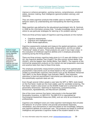 Ambient Insight's 2012 Learning Technology Research Taxonomy, Research Methodology,
                                               Product Definitions, and Licensing Model


                      improve or enhance perception, working memory, comprehension, emotional
                      states, decision making, fluid intelligence (general problem solving), and
                      reasoning.

                      They are meta-cognition products that enable users to modify cognitive
                      behavior (learn) by understanding and manipulating the learning process
                      itself.

                      Meta-cognition was defined by the educational psychologist John W. Santrock
                      in 2008 as the information process that, "includes knowledge about when and
                      where to use particular strategies for learning or for problem solving."

                      There are three primary types of Cognitive Learning products on the market:

                             Cognitive assessments
                             Cognitive and intelligent tutors
                             Brain fitness applications.

                      Cognitive assessments evaluate and measure the spatial perceptions, verbal
                      abilities, memory, problem-solving skills, temperament, and the so-called
Ambient Insight       "intentional" states of users. These products are used in two major areas: in
does not categorize   the evaluation of childhood cognitive abilities and in employee personality
clinical diagnostic   screening during the hiring process.
and clinical
intervention
(therapy and
                      There are three primary cognitive tests given to 4-15 year-old children in the
treatment) tools      US: the Cognitive Abilities Test (CogAT), the Otis-Lennon School Ability Test
designed to           (OLSAT), and the Naglieri Non-Verbal Ability Test (NNAT). The majority of the
diagnose and treat    commercial assessment products on the market are test preparation exercises
cognitive disorders   and practice tests that map to these three tests.
as Cognitive
Learning products.    The employee personality measurement products range from sophisticated
Consequently,         psychometric instruments (such as those based on the so-called five-factor
                      model) to scientifically-unproven instruments such as the Wonderlic Personnel
                      Test (WPT) or the Myers-Briggs Type Indicator (MBTI). One important
                      distinction is that the psychometric instruments are defensible in court, while
                      the scientifically-unproven tests are not.

                      Even though several million people a year take the WPT or MBTI, tests based
                      on the five-factor model are the most widely used for candidate screening. The
                      five-factor model is also known as the OCEAN model and is comprised of five
                      personality dimensions: Openness to Experience, Conscientiousness,
                      Extraversion, Agreeableness, and Neuroticism (OCEAN).

                      One of the more common five-factor instruments is the Revised NEO
                      Personality Inventory, or NEO PI-R. The NEO PI-R is copyrighted by
                      Psychological Assessment Resources (PAR), and can only be purchased by
                      professionals.

                      Cognitive and intelligent tutors are meta-cognition technologies that simulate
                      the behavior of a human mentor and provide personalized responses,
                      remediation, and interventions in real time based on the knowledge, behavior,
                      and cognitive abilities of a particular user. The products are based on artificial
                      intelligence and generate a cognitive model of the student based on the



                      For more information about this research, email: info@ambientinsight.com    39
 