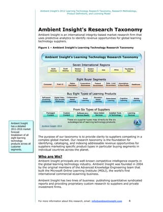 Ambient Insight's 2012 Learning Technology Research Taxonomy, Research Methodology,
                                               Product Definitions, and Licensing Model




                      Ambient Insight's Research Taxonomy
                      Ambient Insight is an international integrity-based market research firm that
                      uses predictive analytics to identify revenue opportunities for global learning
                      technology suppliers.

                      Figure 1 – Ambient Insight's Learning Technology Research Taxonomy




Ambient Insight
has a detailed
2011-2016 market
forecast
breakdown of all
eight learning        The purpose of our taxonomy is to provide clarity to suppliers competing in a
technology            complex global market. Our research taxonomy is the foundation for
products across all   identifying, cataloging, and indexing addressable revenue opportunities for
customer              suppliers marketing specific product types in particular buying segments in
segments.             individual countries across the planet.

                      Who are We?
                      Ambient Insight principals are well-known competitive intelligence experts in
                      the global learning technology industry. Ambient Insight was founded in 2004
                      by the original members of the Advanced Knowledge Engineering team that
                      built the Microsoft Online Learning Institute (MOLI), the world’s first
                      international commercial eLearning business.

                      Ambient Insight has two lines of business: publishing quantitative syndicated
                      reports and providing proprietary custom research to suppliers and private
                      investment firms.




                      For more information about this research, email: info@ambientinsight.com    4
 