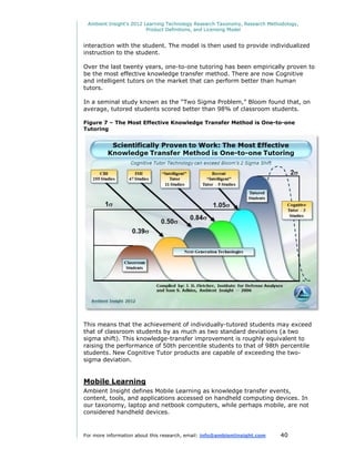 Ambient Insight's 2012 Learning Technology Research Taxonomy, Research Methodology,
                         Product Definitions, and Licensing Model


interaction with the student. The model is then used to provide individualized
instruction to the student.

Over the last twenty years, one-to-one tutoring has been empirically proven to
be the most effective knowledge transfer method. There are now Cognitive
and intelligent tutors on the market that can perform better than human
tutors.

In a seminal study known as the “Two Sigma Problem,” Bloom found that, on
average, tutored students scored better than 98% of classroom students.

Figure 7 – The Most Effective Knowledge Transfer Method is One-to-one
Tutoring




This means that the achievement of individually-tutored students may exceed
that of classroom students by as much as two standard deviations (a two
sigma shift). This knowledge-transfer improvement is roughly equivalent to
raising the performance of 50th percentile students to that of 98th percentile
students. New Cognitive Tutor products are capable of exceeding the two-
sigma deviation.


Mobile Learning
Ambient Insight defines Mobile Learning as knowledge transfer events,
content, tools, and applications accessed on handheld computing devices. In
our taxonomy, laptop and netbook computers, while perhaps mobile, are not
considered handheld devices.


For more information about this research, email: info@ambientinsight.com    40
 