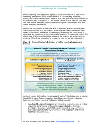 Ambient Insight's 2012 Learning Technology Research Taxonomy, Research Methodology,
                         Product Definitions, and Licensing Model




Mobile Learning now represents a product substitution threat to Self-paced
eLearning and there is clear evidence that it is cannibalizing revenues,
particularly in North America and parts of Asia. This threat is particularly acute
for academic test prep products. The mobile device is near ideal for test prep
and new mobile test prep products are inhibiting the sales of both print and
online test prep courseware.

Large rural populations across Asia, Africa, and Latin America are now avid
users of Mobile Learning technology, while very few have experienced Self-
paced eLearning on a desktop. In developing economies, PC penetration is
often low, yet mobile subscriptions are relatively high. For example, only 9.6%
of the total African population has access to the Internet via a computer. In
contrast, 57% of the population accesses the Internet via a mobile device.

Figure 8 – Ambient Insight’s Definition of Mobile Learning Products and
Services




Ambient Insight defines four major types of "native" Mobile Learning products:
Handheld Decision Support, Location-based Learning, Device-embedded
Learning, and Mobile Learning VAS (value added service).

     Handheld Decision Support is an interactive application that provides
      sequential performance and decision support based on the input
      provided by the user. Handheld Decision Support is very common in
      corporate mobile field force, government first responder, and clinical
      healthcare environments.




For more information about this research, email: info@ambientinsight.com    41
 