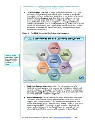 Ambient Insight's 2012 Learning Technology Research Taxonomy, Research Methodology,
                                               Product Definitions, and Licensing Model


                           Location-based Learning is based on location-based services (LBS)
                            technology. It is a type of knowledge transfer enabled by wirelessly-
                            networked interfaces and sensors responding to the actions of a user at
                            a specific location in space and time to create a situated learning
                            experience. RFID chips, GPS chips, barcodes, Quick Response (QR)
                            codes, SMS short codes, image recognition, and augmented reality
                            technologies are often used in this type of learning, particularly in clinical
                            healthcare environments, first responder situations, museums, tourist
                            attractions, consumer and patient education, navigation applications,
                            and in the travel industry.

                      Figure 9 – The 2012 Worldwide Mobile Learning Ecosystem




There are several
new types of Mobile
Learning product s
that have emerged
in the last 2-3
years.




                           Device-embedded Learning is when the primary purpose of a
                            handheld computing device is to enhance learning, access educational
                            content, and assess and support performance. The device functions as a
                            personal learning device. This type of product is very common in the
                            consumer and PreK-6 academic segments.

                           Mobile Learning VAS is a subscription-based product sold directly to
                            consumers and organizations by telecom network operators, device
                            makers, and content suppliers. The content is usually delivered over
                            mobile networks via audio, Short Message Service (SMS), or Interactive
                            Voice Response (IVR). The mobile network operators dominate the
                            market so far. Nokia and Urban Planet Mobile are examples of non-
                            telecoms that sell Mobile Learning VAS products. To date, Mobile




                      For more information about this research, email: info@ambientinsight.com    42
 