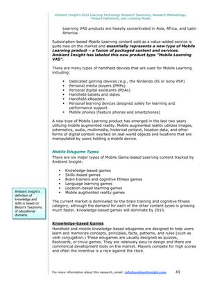 Ambient Insight's 2012 Learning Technology Research Taxonomy, Research Methodology,
                                              Product Definitions, and Licensing Model


                             Learning VAS products are heavily concentrated in Asia, Africa, and Latin
                             America.

                     Subscription-based Mobile Learning content sold as a value-added service is
                     quite new on the market and essentially represents a new type of Mobile
                     Learning product – a fusion of packaged content and services.
                     Ambient Insight has labeled this new product type "Mobile Learning
                     VAS".

                     There are many types of handheld devices that are used for Mobile Learning
                     including:

                                  Dedicated gaming devices (e.g., the Nintendo DS or Sony PSP)
                                  Personal media players (PMPs)
                                  Personal digital assistants (PDAs)
                                  Handheld tablets and slates
                                  Handheld eReaders
                                  Personal learning devices designed solely for learning and
                                   performance support
                                  Mobile phones (feature phones and smartphones)

                     A new type of Mobile Learning product has emerged in the last two years
                     utilizing mobile augmented reality. Mobile augmented reality utilizes images,
                     schematics, audio, multimedia, historical context, location data, and other
                     forms of digital content overlaid on real-world objects and locations that are
                     manipulated by users holding a mobile device.


                     Mobile Edugame Types
                     There are six major types of Mobile Game-based Learning content tracked by
                     Ambient Insight:

                                Knowledge-based games
                                Skills-based games
                                Brain trainers and cognitive fitness games
                                Language learning games
                                Location-based learning games
Ambient Insight's               Mobile augmented reality games
definition of
knowledge and
                     The current market is dominated by the brain training and cognitive fitness
skills is based on
Bloom's Taxonomy     category, although the demand for each of the other content types is growing
of educational       much faster. Knowledge-based games will dominate by 2016.
domains.

                     Knowledge-based Games
                     Handheld and mobile knowledge-based edugames are designed to help users
                     learn and memorize concepts, principles, facts, patterns, and rules (such as
                     verb conjugation.) These edugames are usually designed as quizzes,
                     flashcards, or trivia games. They are relatively easy to design and there are
                     commercial development tools on the market. Players compete for high scores
                     and often the incentive is a race against the clock.




                     For more information about this research, email: info@ambientinsight.com    43
 