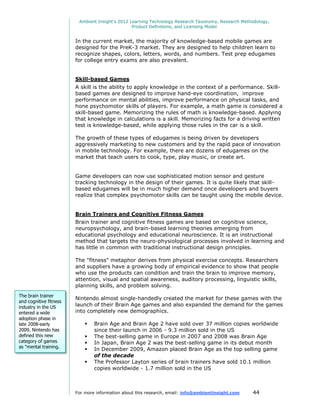 Ambient Insight's 2012 Learning Technology Research Taxonomy, Research Methodology,
                                                 Product Definitions, and Licensing Model


                        In the current market, the majority of knowledge-based mobile games are
                        designed for the PreK-3 market. They are designed to help children learn to
                        recognize shapes, colors, letters, words, and numbers. Test prep edugames
                        for college entry exams are also prevalent.


                        Skill-based Games
                        A skill is the ability to apply knowledge in the context of a performance. Skill-
                        based games are designed to improve hand-eye coordination, improve
                        performance on mental abilities, improve performance on physical tasks, and
                        hone psychomotor skills of players. For example, a math game is considered a
                        skill-based game. Memorizing the rules of math is knowledge-based. Applying
                        that knowledge in calculations is a skill. Memorizing facts for a driving written
                        test is knowledge-based, while applying those rules in the car is a skill.

                        The growth of these types of edugames is being driven by developers
                        aggressively marketing to new customers and by the rapid pace of innovation
                        in mobile technology. For example, there are dozens of edugames on the
                        market that teach users to cook, type, play music, or create art.


                        Game developers can now use sophisticated motion sensor and gesture
                        tracking technology in the design of their games. It is quite likely that skill-
                        based edugames will be in much higher demand once developers and buyers
                        realize that complex psychomotor skills can be taught using the mobile device.


                        Brain Trainers and Cognitive Fitness Games
                        Brain trainer and cognitive fitness games are based on cognitive science,
                        neuropsychology, and brain-based learning theories emerging from
                        educational psychology and educational neuroscience. It is an instructional
                        method that targets the neuro-physiological processes involved in learning and
                        has little in common with traditional instructional design principles.

                        The "fitness" metaphor derives from physical exercise concepts. Researchers
                        and suppliers have a growing body of empirical evidence to show that people
                        who use the products can condition and train the brain to improve memory,
                        attention, visual and spatial awareness, auditory processing, linguistic skills,
                        planning skills, and problem solving.
The brain trainer
                        Nintendo almost single-handedly created the market for these games with the
and cognitive fitness
industry in the US      launch of their Brain Age games and also expanded the demand for the games
entered a wide          into completely new demographics.
adoption phase in
late 2008-early                Brain Age and Brain Age 2 have sold over 37 million copies worldwide
2009. Nintendo has              since their launch in 2006 - 9.3 million sold in the US
defined this new               The best-selling game in Europe in 2007 and 2008 was Brain Age
category of games              In Japan, Brain Age 2 was the best-selling game in its debut month
as "mental training.
                               In December 2009, Amazon placed Brain Age as the top selling game
                                of the decade
                               The Professor Layton series of brain trainers have sold 10.1 million
                                copies worldwide - 1.7 million sold in the US



                        For more information about this research, email: info@ambientinsight.com    44
 