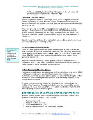 Ambient Insight's 2012 Learning Technology Research Taxonomy, Research Methodology,
                                            Product Definitions, and Licensing Model


                             Until August 2010, the top selling video game in the UK across all
                              platforms (including consoles) was Brain Age

                   Language Learning Games
                   Memorizing foreign words is knowledge-based, while using those words in
                   speech and writing is a skill. Ambient Insight breaks out mobile language
                   learning edugames for suppliers because they are part of the greater language
                   learning market.

                   There is a growing demand for language learning edugames on mobile
                   devices. This type of mobile edugame has been a staple in the Japanese
                   market and now games like this are being adopted across the planet. The
                   language "coaching" games for the Nintendo devices are good examples of
                   this genre.

                   Speech recognition and real-time translation are now being used in the more
                   sophisticated language learning games.


                   Location-based Learning Games
Ambient Insight    There is a new type of mobile edugame that emerged in 2009 that utilizes
began              location-based technology. Essentially, developers are designing educational
forecasting the    game play around physical locations and time. For example, a new company
revenues for       called SCVNGR has their own location-based platform and creates these
mobile location-   games for customers.
based games in
2010.
                   Another example is the City Secrets games developed by the European
                   supplier La Mosca. They have transformed tour guide content into location-
                   based games for Paris, Barcelona and Amsterdam.


                   Mobile Augmented Reality Games
                   Mobile augmented reality games are new on the market and emerged in 2010.
                   Mobile augmented reality games utilize images, schematics, audio,
                   multimedia, historical context, location data, and other forms of digital content
                   overlaid on real-world objects and locations that are manipulated by users
                   holding a mobile device.

                   Artificial environments and objects are overlaid on the real world via the
                   mobile device's camera. The augmented elements are triggered by specific
                   objects, print-based markers, and/or by location coordinates. Ogmento and
                   PBS Kids are pioneers in this new genre.

                   Subcategories of Learning Technology Products
                   Ambient Insight defines six sub-types of learning technology products and
                   services for our eight product types including:

                            Packaged content
                            Custom content services
                            Value added services (VAS)
                            Hosted tools platforms, and technology services



                   For more information about this research, email: info@ambientinsight.com    45
 