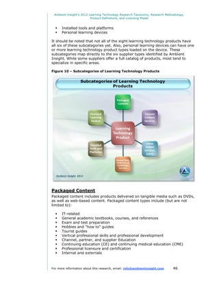 Ambient Insight's 2012 Learning Technology Research Taxonomy, Research Methodology,
                         Product Definitions, and Licensing Model


     Installed tools and platforms
     Personal learning devices

It should be noted that not all of the eight learning technology products have
all six of these subcategories yet. Also, personal learning devices can have one
or more learning technology product types loaded on the device. These
subcategories map directly to the six supplier types identified by Ambient
Insight. While some suppliers offer a full catalog of products, most tend to
specialize in specific areas.

Figure 10 – Subcategories of Learning Technology Products




Packaged Content
Packaged content includes products delivered on tangible media such as DVDs,
as well as web-based content. Packaged content types include (but are not
limited to):

     IT-related
     General academic textbooks, courses, and references
     Exam and test preparation
     Hobbies and "how to" guides
     Tourist guides
     Vertical professional skills and professional development
     Channel, partner, and supplier Education
     Continuing education (CE) and continuing medical education (CME)
     Professional licensure and certification
     Internal and externals



For more information about this research, email: info@ambientinsight.com    46
 