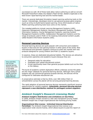 Ambient Insight's 2012 Learning Technology Research Taxonomy, Research Methodology,
                                               Product Definitions, and Licensing Model


                      courseware as well. All of these tools allow native authoring as well as convert
                      Microsoft PowerPoint slides into Adobe's Flash format. Adobe's Captivate is the
                      best known rapid-learning tool and the market leader.

                      There are several dedicated Simulation-based Learning authoring tools on the
                      market. Interestingly, developers tend to use general-purpose game engines
                      (such as Unity) to build Game-based Learning. Since 2010 dozens of native
                      Mobile Learning authoring tools have come on the market.

                      The installed platforms include Learning Management Systems (LMS),
                      Classroom Management Systems, Education Management Systems, Student
                      Information Systems, Course Management Systems, Learning Content
                      Management Systems (LCMS), Collaboration Management Systems and the
                      range of products used in PreK-12 for tracking instructional content usually
                      called Student Information Systems (SIS).


                      Personal Learning Devices
                      Personal learning devices are quite popular with consumers and academic
                      buyers in Asia and are now gaining traction in other parts of the world. New
                      international and domestic suppliers continue to enter the market with new
                      products designed for young children and PreK-12 academic buyers.

                      In essence, these are dedicated educational tablets. The devices are attractive
                      to consumers (parents) and academic buyers because they are:

                              Designed solely for education
Since mid-2010,               Preloaded with vetted educational content
over 30 new
                              Priced significantly lower than general-purpose tablets such as the iPad
personal learning
devices have come              or the Galaxy.
on the global
market. Some are      The burst of academic content digitization efforts underway across the globe
being marketed in     are the major catalysts for personal learning devices. Although many school
specific countries,   systems will use commercial general-purpose devices, the devices will be
while others are      configured for dedicates educational use.
global offerings.
                      A conservative estimate is that by 2016, over 300 million PreK-12
                      schoolchildren across the planet will be carrying personal learning devices.

                      The rapid adoption of personal learning devices represents significant revenue
                      opportunities for content suppliers. Essentially, personal learning devices
                      represent a new distribution method for packaged content suppliers.



                      Ambient Insight’s Research Licensing Model
                      Ambient Insight’s Distribution and Limitations on Use Policy
                      In 2009, Ambient Insight moved to a flat-rate transparent pricing model.
                      Ambient Insight has a single organizational site-licensing pricing model.

                      Organizational Site License - Unlimited Internal Distribution
                      Permitted: The Ambient Insight Organizational Site License is an
                      organization-wide volume license, which allows buyers to post the report on


                      For more information about this research, email: info@ambientinsight.com    49
 