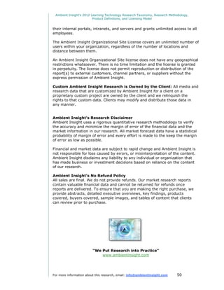 Ambient Insight's 2012 Learning Technology Research Taxonomy, Research Methodology,
                         Product Definitions, and Licensing Model


their internal portals, intranets, and servers and grants unlimited access to all
employees.

The Ambient Insight Organizational Site License covers an unlimited number of
users within your organization, regardless of the number of locations and
distance between them.

An Ambient Insight Organizational Site license does not have any geographical
restrictions whatsoever. There is no time limitation and the license is granted
in perpetuity. The license does not permit reproduction or distribution of the
report(s) to external customers, channel partners, or suppliers without the
express permission of Ambient Insight.

Custom Ambient Insight Research is Owned by the Client: All media and
research data that are customized by Ambient Insight for a client on a
proprietary custom project are owned by the client and we relinquish the
rights to that custom data. Clients may modify and distribute those data in
any manner.


Ambient Insight’s Research Disclaimer
Ambient Insight uses a rigorous quantitative research methodology to verify
the accuracy and minimize the margin of error of the financial data and the
market information in our research. All market forecast data have a statistical
probability of margin of error and every effort is made to the keep the margin
of error as low as possible.

Financial and market data are subject to rapid change and Ambient Insight is
not responsible for loss caused by errors, or misinterpretation of the content.
Ambient Insight disclaims any liability to any individual or organization that
has made business or investment decisions based on reliance on the content
of our research.

Ambient Insight’s No Refund Policy
All sales are final. We do not provide refunds. Our market research reports
contain valuable financial data and cannot be returned for refunds once
reports are delivered. To ensure that you are making the right purchase, we
provide abstracts, detailed executive overviews, key findings, products
covered, buyers covered, sample images, and tables of content that clients
can review prior to purchase.




                         “We Put Research into Practice”
                             www.ambientinsight.com




For more information about this research, email: info@ambientinsight.com    50
 