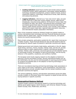 Ambient Insight's 2012 Learning Technology Research Taxonomy, Research Methodology,
                                                Product Definitions, and Licensing Model


                              Leading indicators signal future events and include venture capital
                               investment trends, patent applications, technology-related legislation,
                               technology standards development, product research trends, product
                               substitution patterns, technology infrastructure trends, labor demand,
                               and outsourcing demand.

                              Lagging indicators, referred to as "rear-view mirror" data, are past
                               events captured in data that include supplier activity, M&A activity,
                               divestitures, executive hiring patterns, US Economic Census data, SIC
                               and NAICS tax data, SEC filings, international stock exchanges, local
                               and federal government data, Universal Commercial Code banking
                               reports, public-domain business records, court records, press releases,
                               government export trade data, regional trade association resources,
                               and international industry association information.

                       Many of the companies tracked by Ambient Insight are publicly traded on
The governments in
                       various international stock exchanges and their financial disclosures provide
Canada, Ireland,
and South Korea
                       baseline data for global sales, regional competitive pressures, and specific
actively promote       country-by-country business activity.
and subsidize the
export activities of   Many private companies, particularly outside the US, report their revenues as
domestic learning      a matter of policy. Those financial disclosures also provide baseline data for
technology             the demand for specific types of products in particular countries and regions.
suppliers.
                       Federal government and industry trade bodies, particularly in the US, Japan,
                       South Korea, Germany, France, Canada, Ireland, India, and the UK, provide
                       extensive data on export opportunities in specific international education
                       markets. Federal, state, provincial, and local agencies provide detailed reports
                       on technology funding, the adoption of learning technology, and the buying
                       behavior in the academic, vocational, and workforce markets.

                       The European Union funds ongoing research on the adoption of electronic
                       learning in the EU and Eastern Europe. Several international bodies such as
                       the World Bank, the UN, and the Commonwealth of Learning provide funding
                       for projects and detailed data on the adoption of learning technology in
                       developing countries.

                       There are now distance learning and learning-technology trade associations in
                       every region of the world. Publications, event presentations, and press from
                       these associations provide valuable insight into the market conditions inside
                       particular countries and regions.

                       The various publishing, training, and education associations across the globe
                       provide a wealth of information about the migration to digital formats and the
                       buying behavior in specific countries.


                       Geographical Regions Defined
                       Ambient Insight conducts international research on learning technology and
                       defines seven global regions: North America, Latin America, Western Europe,
                       Eastern Europe, Asia, Middle East, and Africa.




                       For more information about this research, email: info@ambientinsight.com    8
 
