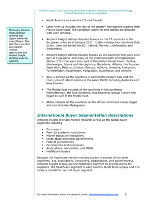 Ambient Insight's 2012 Learning Technology Research Taxonomy, Research Methodology,
                                                 Product Definitions, and Licensing Model


                               North America includes the US and Canada.

                               Latin America includes the rest of the western hemisphere starting with
The buying behavior             Mexico southward. The Caribbean countries and islands are grouped
inside particular               with Latin America.
countries and
regions tend to be             Ambient Insight defines Western Europe as the 27 countries in the
quite different. That           European Union as of January 2011. It also includes four countries that,
said, there are often
                                so far, have not joined the EU: Iceland, Norway, Lichtenstein, and
pan-regional
revenue                         Switzerland.
opportunities and
Ambient Insight                Ambient Insight defines Eastern Europe as the countries that were once
identifies those for            part of Yugoslavia and many of the Commonwealth of Independent
suppliers.                      States (CIS) that were once part of the former Soviet Union: Serbia,
                                Montenegro, Bosnia and Herzegovina, Macedonia, Albania, the Russian
                                Federation, Belarus, Croatia, Georgia, Moldova, Armenia, Azerbaijan,
                                Turkmenistan, Kazakhstan, Kyrgyzstan, Uzbekistan, and Ukraine.

                               Asia is defined as the countries in continental eastern Asia and the
                                countries and island nations in the Asian Pacific including Australia and
                                New Zealand.

                               The Middle East includes all the countries in the southeast
                                Mediterranean, the Gulf countries, and arbitrarily groups Turkey and
                                Egypt as part of the Middle East.

                               Africa includes all the countries on the African continent except Egypt
                                and also includes Madagascar.



                        International Buyer Segmentation Descriptions
                        Ambient Insight provides market research across all the global buyer
                        segments including:

                               Consumers
                               PreK-12 academic institutions
                               Higher education institutions
                               Local, state/provincial governments
                               Federal governments
                               Corporations and businesses
                               Associations, non-profits, and NGOs
                               Healthcare buyers

                        Because the healthcare market includes buyers in several of the other
                        segments (e.g. associations, consumers, corporations, and governments),
                        Ambient Insight breaks out the healthcare segment to provide clarity for
                        suppliers. The healthcare segment in each country tends to be unique and it is
                        rarely a monolithic vertical buyer segment.




                        For more information about this research, email: info@ambientinsight.com    9
 