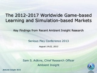 The 2012-2017 Worldwide Game-based
Learning and Simulation-based Markets
Key Findings from Recent Ambient Insight Research

Serious Play Conference 2013
August 19-22, 2013

Sam S. Adkins, Chief Research Officer
Ambient Insight
Ambient Insight 2013

 
