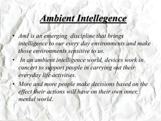 Ambient Intellegence
• AmI is an emerging discipline that brings
intelligence to our every day environments and make
those environments sensitive to us.
• In an ambient intelligence world, devices work in
concert to support people in carrying out their
everyday life activities.
• More and more people make decisions based on the
effect their actions will have on their own inner,
mental world.
 