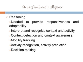 Steps of ambient intelligence
 Reasoning
Needed to provide responsiveness and
adaptability
Interpret and recognize context and activity
Context detection and context awareness
Mobility tracking
Activity recognition, activity prediction
Decision making
 