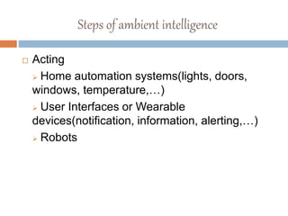 Steps of ambient intelligence
 Acting
 Home automation systems(lights, doors,
windows, temperature,…)
 User Interfaces or Wearable
devices(notification, information, alerting,…)
 Robots
 